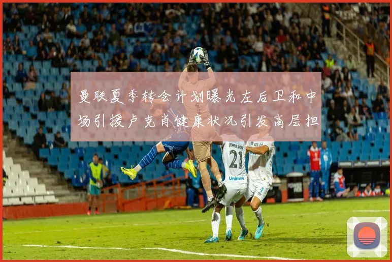 曼联夏季转会计划曝光左后卫和中场引援卢克肖健康状况引发高层担忧