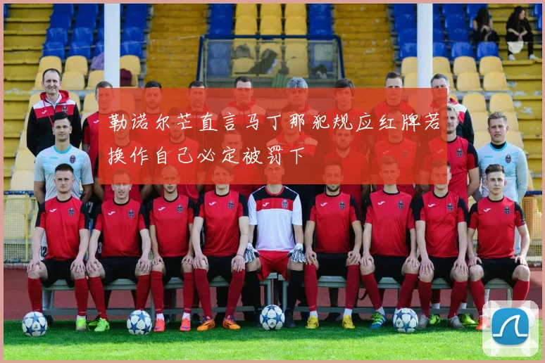 勒诺尔芒直言马丁那犯规应红牌若换作自己必定被罚下