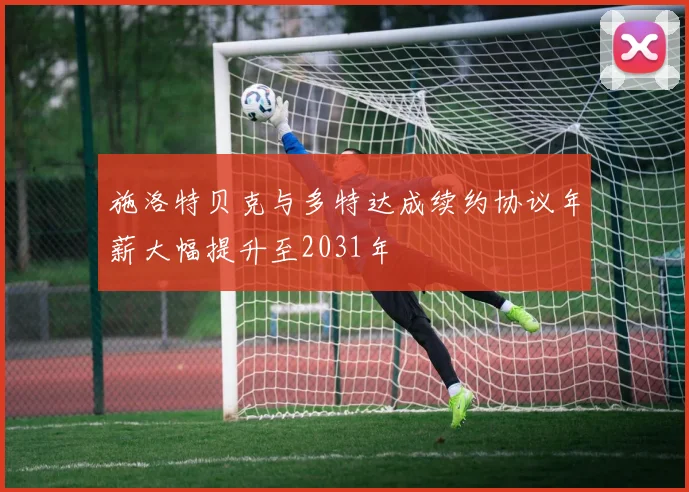 施洛特贝克与多特达成续约协议年薪大幅提升至2031年