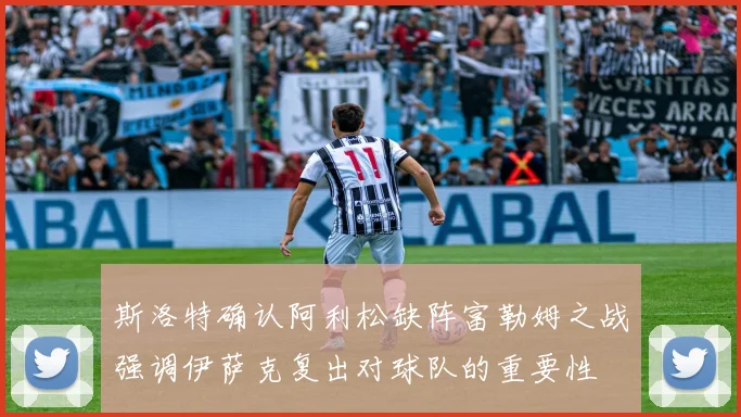 斯洛特确认阿利松缺阵富勒姆之战强调伊萨克复出对球队的重要性