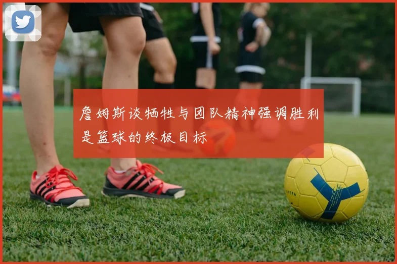 詹姆斯谈牺牲与团队精神强调胜利是篮球的终极目标