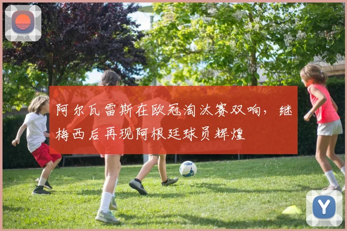 阿尔瓦雷斯在欧冠淘汰赛双响，继梅西后再现阿根廷球员辉煌