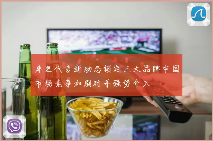 库里代言新动态锁定三大品牌中国市场竞争加剧对手强势介入
