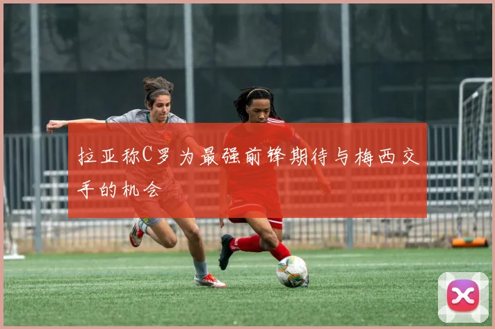 拉亚称C罗为最强前锋期待与梅西交手的机会