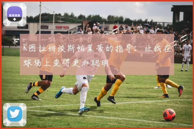 K图拉姆谈斯帕莱蒂的指导：让我在球场上变得更加聪明