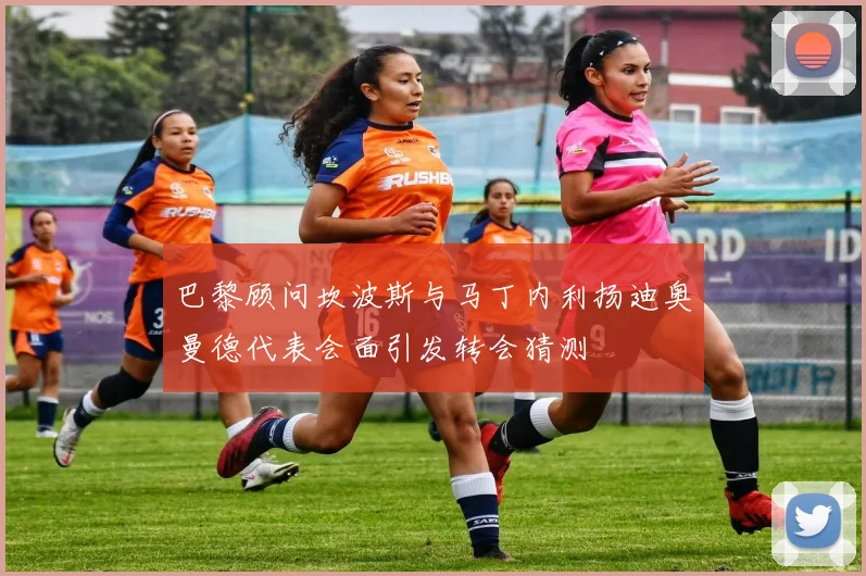 巴黎顾问坎波斯与马丁内利扬迪奥曼德代表会面引发转会猜测