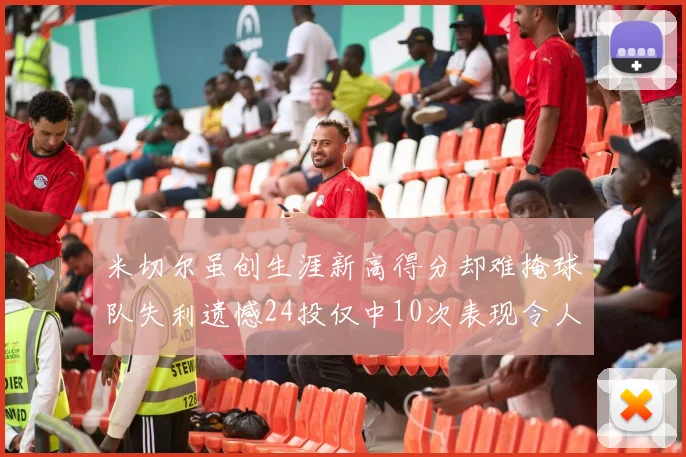 米切尔虽创生涯新高得分却难掩球队失利遗憾24投仅中10次表现令人唏嘘