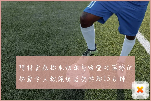 阿特金森称米切尔与哈登对篮球的热爱令人钦佩练后仍热聊15分钟